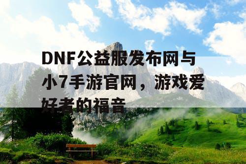 DNF公益服发布网与小7手游官网，游戏爱好者的福音