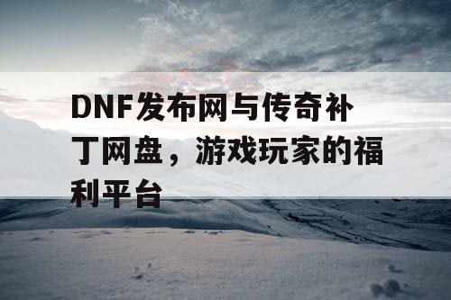 DNF发布网与传奇补丁网盘，游戏玩家的福利平台