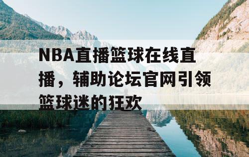 NBA直播篮球在线直播，辅助论坛官网引领篮球迷的狂欢