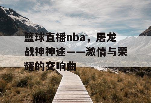 篮球直播nba，屠龙战神神途——激情与荣耀的交响曲