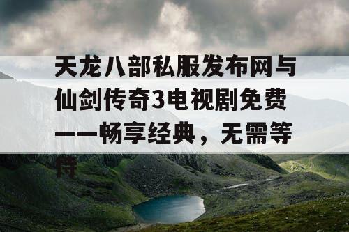 天龙八部私服发布网与仙剑传奇3电视剧免费——畅享经典，无需等待