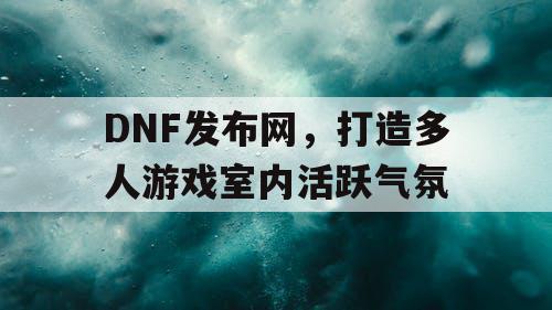 DNF发布网，打造多人游戏室内活跃气氛