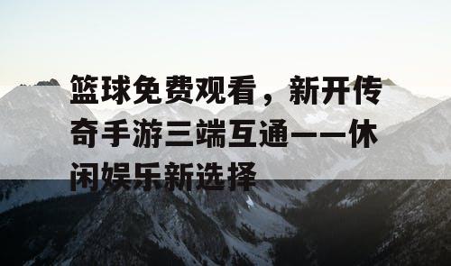 篮球免费观看，新开传奇手游三端互通——休闲娱乐新选择