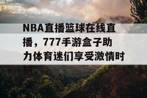 NBA直播篮球在线直播，777手游盒子助力体育迷们享受激情时刻