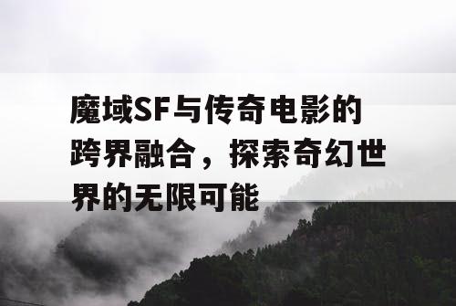 魔域SF与传奇电影的跨界融合，探索奇幻世界的无限可能