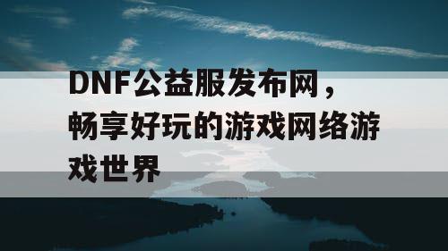 DNF公益服发布网，畅享好玩的游戏网络游戏世界