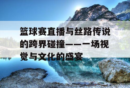 篮球赛直播与丝路传说的跨界碰撞——一场视觉与文化的盛宴