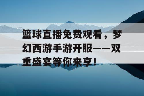 篮球直播免费观看，梦幻西游手游开服——双重盛宴等你来享！