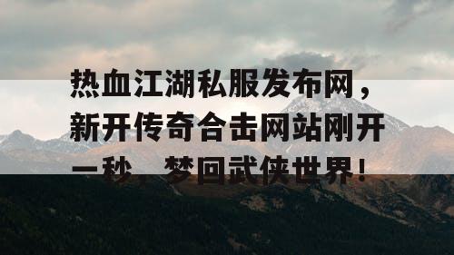 热血江湖私服发布网，新开传奇合击网站刚开一秒，梦回武侠世界！