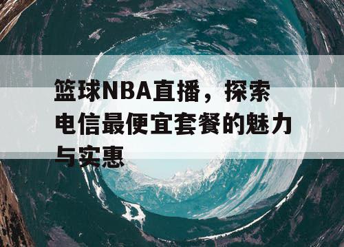 篮球NBA直播，探索电信最便宜套餐的魅力与实惠