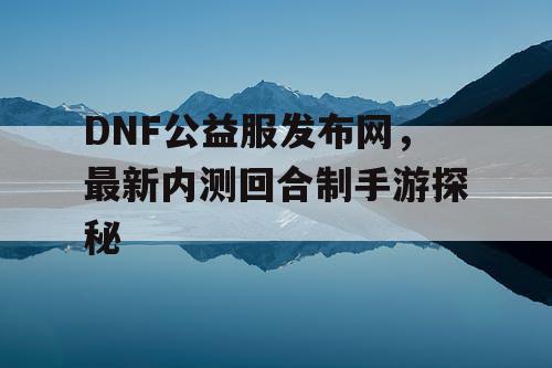 DNF公益服发布网，最新内测回合制手游探秘