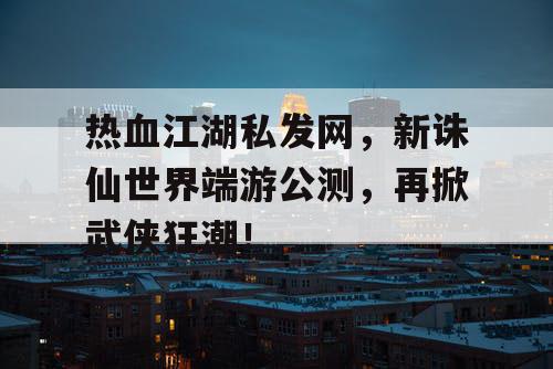 热血江湖私发网，新诛仙世界端游公测，再掀武侠狂潮！