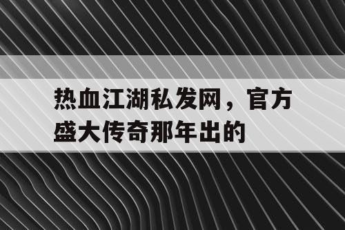 热血江湖私发网，官方盛大传奇那年出的