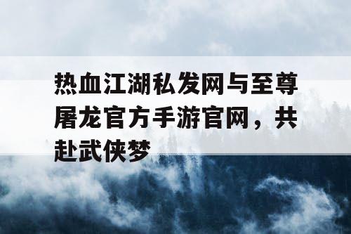 热血江湖私发网与至尊屠龙官方手游官网，共赴武侠梦