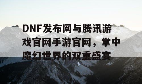 DNF发布网与腾讯游戏官网手游官网，掌中魔幻世界的双重盛宴