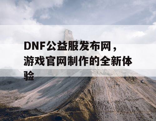 DNF公益服发布网，游戏官网制作的全新体验