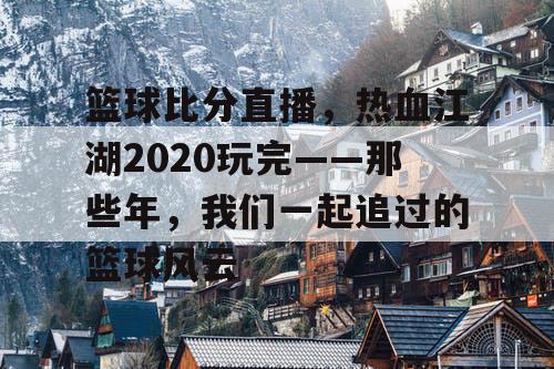 篮球比分直播，热血江湖2020玩完——那些年，我们一起追过的篮球风云