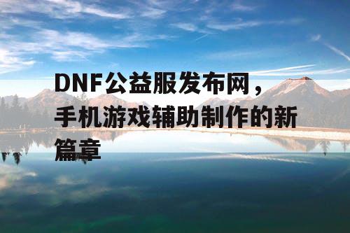 DNF公益服发布网，手机游戏辅助制作的新篇章