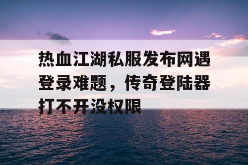 热血江湖私服发布网遇登录难题，传奇登陆器打不开没权限