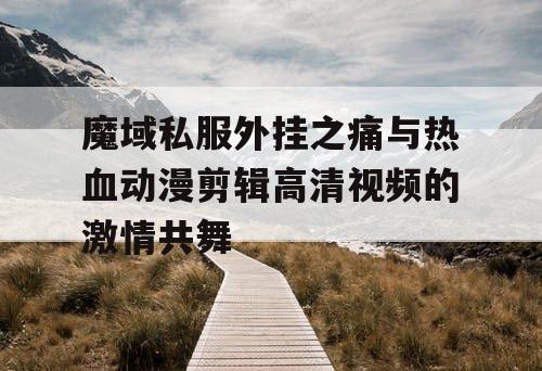 魔域私服外挂之痛与热血动漫剪辑高清视频的激情共舞