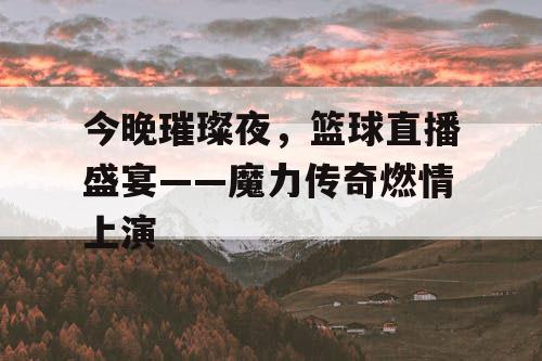 今晚璀璨夜，篮球直播盛宴——魔力传奇燃情上演