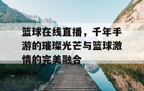 篮球在线直播，千年手游的璀璨光芒与篮球激情的完美融合