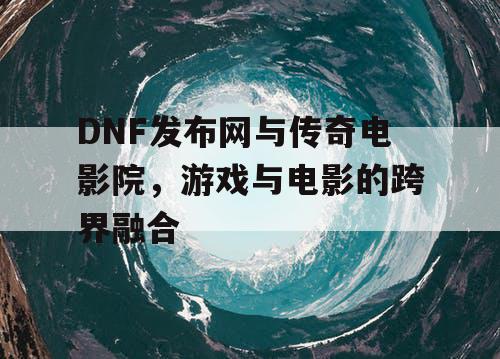DNF发布网与传奇电影院，游戏与电影的跨界融合