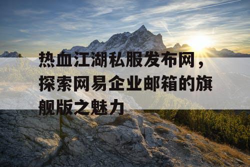 热血江湖私服发布网，探索网易企业邮箱的旗舰版之魅力