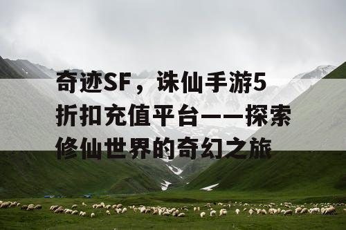 奇迹SF，诛仙手游5折扣充值平台——探索修仙世界的奇幻之旅
