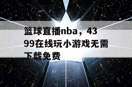 篮球直播nba，4399在线玩小游戏无需下载免费