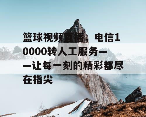 篮球视频直播，电信10000转人工服务——让每一刻的精彩都尽在指尖