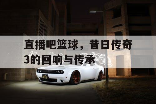 直播吧篮球，昔日传奇3的回响与传承