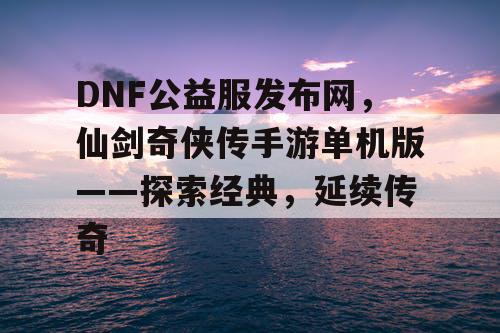 DNF公益服发布网，仙剑奇侠传手游单机版——探索经典，延续传奇