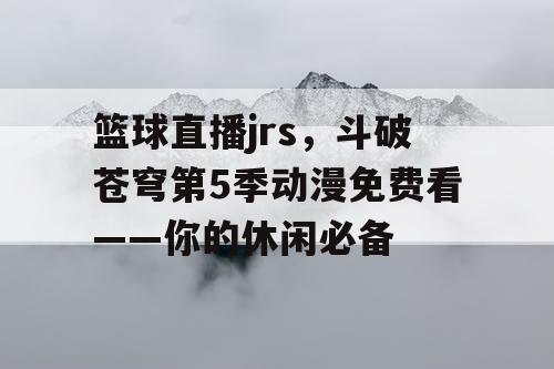 篮球直播jrs，斗破苍穹第5季动漫免费看——你的休闲必备