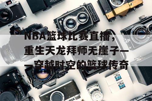 NBA篮球比赛直播，重生天龙拜师无崖子——穿越时空的篮球传奇