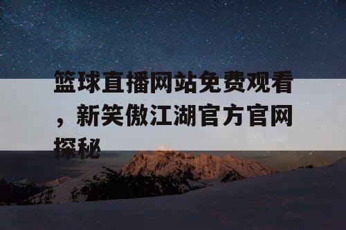 篮球直播网站免费观看，新笑傲江湖官方官网探秘