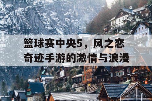 篮球赛中央5，风之恋奇迹手游的激情与浪漫