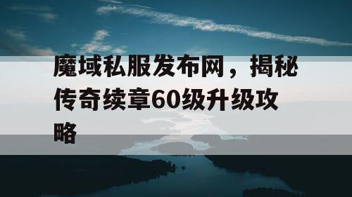 魔域私服发布网，揭秘传奇续章60级升级攻略