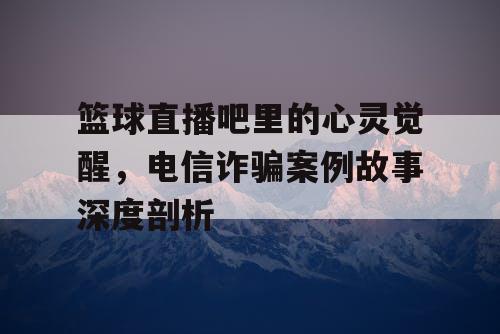 篮球直播吧里的心灵觉醒，电信诈骗案例故事深度剖析