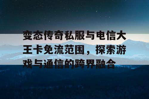 变态传奇私服与电信大王卡免流范围，探索游戏与通信的跨界融合