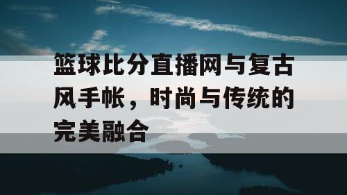 篮球比分直播网与复古风手帐，时尚与传统的完美融合