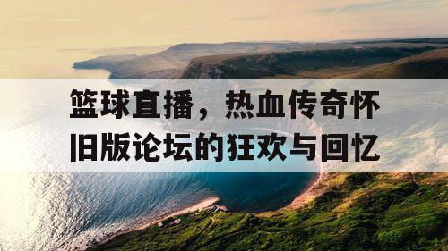 篮球直播，热血传奇怀旧版论坛的狂欢与回忆