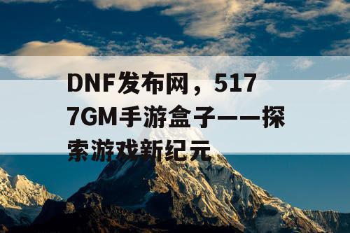 DNF发布网,5177GM手游盒子——探索游戏新纪元 DNF发布网,5177GM手游盒子——探索游戏新纪元