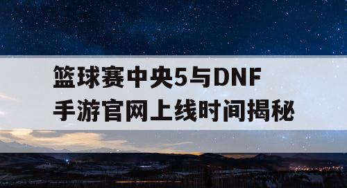 篮球赛中央5与DNF手游官网上线时间揭秘