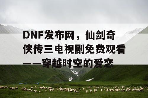 DNF发布网，仙剑奇侠传三电视剧免费观看——穿越时空的爱恋