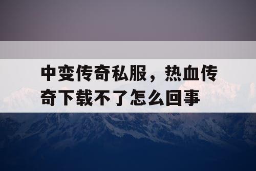 中变传奇私服，热血传奇下载不了怎么回事