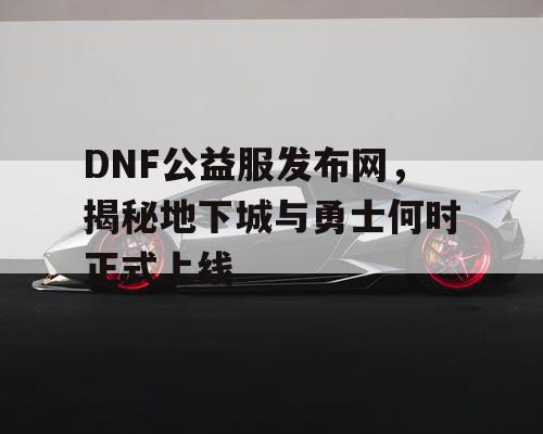 DNF公益服发布网,揭秘地下城与勇士何时正式上线 DNF公益服发布网,揭秘地下城与勇士何时正式上线